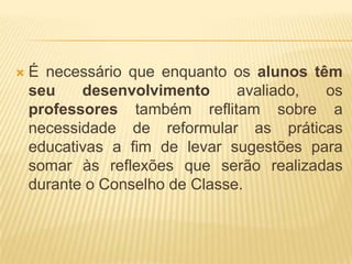 É necessário que enquanto os alunos têm seu desenvolvimento avaliado, os professores também reflitam sobre a necessidade de reformular as práticas educativas a fim de levar sugestões para somar às reflexões que serão realizadas durante o Conselho de Classe.