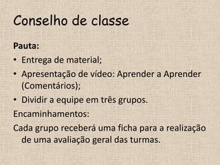 Conselho de classePauta:Entrega de material;Apresentação de vídeo: Aprender a Aprender (Comentários);Dividir a equipe em três grupos.Encaminhamentos:Cada grupo receberá uma ficha para a realização de uma avaliação geral das turmas.
