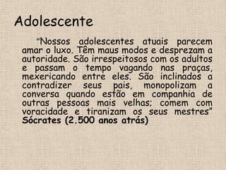 Adolescente“Nossos adolescentes atuais parecem amar o luxo. Têm maus modos e desprezam a autoridade. São irrespeitosos com os adultos e passam o tempo vagando nas praças, mexericando entre eles. São inclinados a contradizer seus pais, monopolizam a conversa quando estão em companhia de outras pessoas mais velhas; comem com voracidade e tiranizam os seus mestres”Sócrates (2.500 anos atrás)