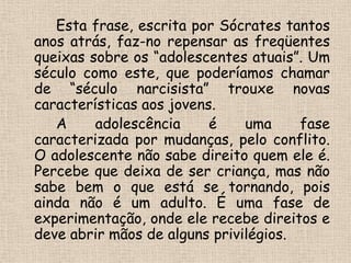  	 	Esta frase, escrita por Sócrates tantos anos atrás, faz-no repensar as freqüentes queixas sobre os “adolescentes atuais”. Um século como este, que poderíamos chamar de “século narcisista” trouxe novas características aos jovens. 	 	A adolescência é uma fase caracterizada por mudanças, pelo conflito. O adolescente não sabe direito quem ele é. Percebe que deixa de ser criança, mas não sabe bem o que está se tornando, pois ainda não é um adulto. É uma fase de experimentação, onde ele recebe direitos e deve abrir mãos de alguns privilégios.