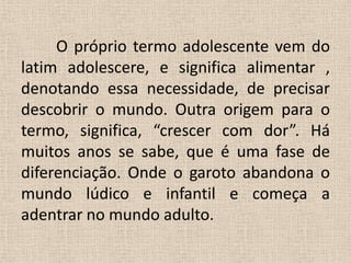  	O próprio termo adolescente vem do latim adolescere, e significa alimentar , denotando essa necessidade, de precisar descobrir o mundo. Outra origem para o termo, significa, “crescer com dor”. Há muitos anos se sabe, que é uma fase de diferenciação. Onde o garoto abandona o mundo lúdico e infantil e começa a adentrar no mundo adulto.