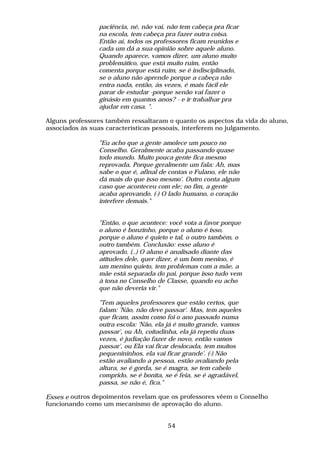 paciência, né, não vai, não tem cabeça pra ficar
                na escola, tem cabeça pra fazer outra coisa.
                Então aí, todos os professores ficam reunidos e
                cada um dá a sua opinião sobre aquele aluno.
                Quando aparece, vamos dizer, um aluno muito
                problemático, que está muito ruim, então
                comenta porque está ruim, se é indisciplinado,
                se o aluno não aprende porque a cabeça não
                entra nada, então, às vezes, é mais fácil ele
                parar de estudar -porque senão vai fazer o
                ginásio em quantos anos? - e ir trabalhar pra
                ajudar em casa. ".

Alguns professores também ressaltaram o quanto os aspectos da vida do aluno,
associados às suas características pessoais, interferem no julgamento.

                "Eu acho que a gente amolece um pouco no
                Conselho. Geralmente acaba passando quase
                todo mundo. Muito pouca gente fica mesmo
                reprovada. Porque geralmente um fala: Ah, mas
                sabe o que é, afinal de contas o Fulano, ele não
                dá mais do que isso mesmo'. Outro conta algum
                caso que aconteceu com ele; no fim, a gente
                acaba aprovando. (-) O lado humano, o coração
                interfere demais."


                "Então, o que acontece: você vota a favor porque
                o aluno é bonzinho, porque o aluno é isso,
                porque o aluno é quieto e tal, o outro também, o
                outro também. Conclusão: esse aluno é
                aprovado. (..) O aluno é analisado diante das
                atitudes dele, quer dizer, é um bom menino, é
                um menino quieto, tem problemas com a mãe, a
                mãe está separada do pai, porque isso tudo vem
                à tona no Conselho de Classe, quando eu acho
                que não deveria vir."

                "Tem aqueles professores que estão certos, que
                falam: 'Não, não deve passar'. Mas, tem aqueles
                que ficam, assim como foi o ano passado numa
                outra escola: 'Não, ela já é muito grande, vamos
                passar', ou Ah, coitadinha, ela já repetiu duas
                vezes, é judiação fazer de novo, então vamos
                passar', ou Ela vai ficar deslocada, tem muitos
                pequenininhos, ela vai ficar grande'. (-) Não
                estão avaliando a pessoa, estão avaliando pela
                altura, se é gorda, se é magra, se tem cabelo
                comprido, se é bonita, se é feia, se é agradável,
                passa, se não é, fica."

Esses e outros depoimentos revelam que os professores vêem o Conselho
funcionando como um mecanismo de aprovação do aluno.


                                       54
 