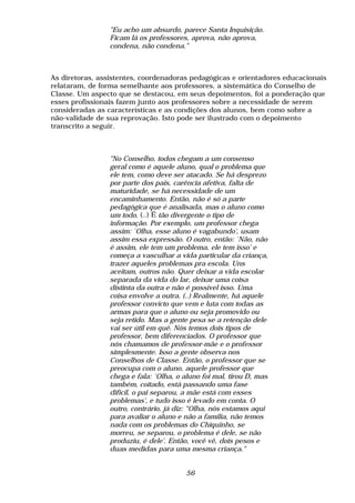 "Eu acho um absurdo, parece Santa Inquisição.
                 Ficam lá os professores, aprova, não aprova,
                 condena, não condena."



As diretoras, assistentes, coordenadoras pedagógicas e orientadores educacionais
relataram, de forma semelhante aos professores, a sistemática do Conselho de
Classe. Um aspecto que se destacou, em seus depoimentos, foi a ponderação que
esses profissionais fazem junto aos professores sobre a necessidade de serem
consideradas as características e as condições dos alunos, bem como sobre a
não-validade de sua reprovação. Isto pode ser ilustrado com o depoimento
transcrito a seguir.



                 "No Conselho, todos chegam a um consenso
                 geral como é aquele aluno, qual o problema que
                 ele tem, como deve ser atacado. Se há desprezo
                 por parte dos pais, carência afetiva, falta de
                 maturidade, se há necessidade de um
                 encaminhamento. Então, não é só a parte
                 pedagógica que é analisada, mas o aluno como
                 um todo. (..) É tão divergente o tipo de
                 informação. Por exemplo, um professor chega
                 assim: `Olha, esse aluno é vagabundo', usam
                 assim essa expressão. O outro, então: `Não, não
                 é assim, ele tem um problema, ele tem isso' e
                 começa a vasculhar a vida particular da criança,
                 trazer aqueles problemas pra escola. Uns
                 aceitam, outros não. Quer deixar a vida escolar
                 separada da vida do lar, deixar uma coisa
                 distinta da outra e não é possível isso. Uma
                 coisa envolve a outra. (..) Realmente, há aquele
                 professor convicto que vem e luta com todas as
                 armas para que o aluno ou seja promovido ou
                 seja retido. Mas a gente pesa se a retenção dele
                 vai ser útil em quê. Nós temos dois tipos de
                 professor, bem diferenciados. O professor que
                 nós chamamos de professor-mãe e o professor
                 simplesmente. Isso a gente observa nos
                 Conselhos de Classe. Então, o professor que se
                 preocupa com o aluno, aquele professor que
                 chega e fala: `Olha, o aluno foi mal, tirou D, mas
                 também, coitado, está passando uma fase
                 difícil, o pai separou, a mãe está com esses
                 problemas', e tudo isso é levado em conta. O
                 outro, contrário, já diz: “Olha, nós estamos aqui
                 para avaliar o aluno e não a família, não temos
                 nada com os problemas do Chiquinho, se
                 morreu, se separou, o problema é dele, se não
                 produziu, é dele'. Então, você vê, dois pesos e
                 duas medidas para uma mesma criança."


                                         56
 