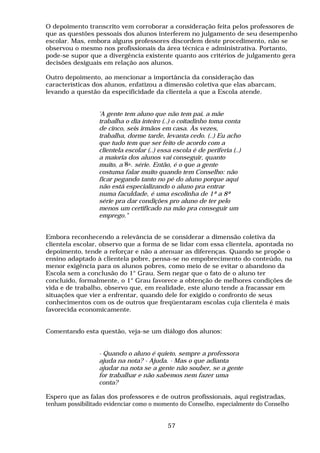O depoimento transcrito vem corroborar a consideração feita pelos professores de
que as questões pessoais dos alunos interferem no julgamento de seu desempenho
escolar. Mas, embora alguns professores discordem deste procedimento, não se
observou o mesmo nos profissionais da área técnica e administrativa. Portanto,
pode-se supor que a divergência existente quanto aos critérios de julgamento gera
decisões desiguais em relação aos alunos.

Outro depoimento, ao mencionar a importância da consideração das
características dos alunos, enfatizou a dimensão coletiva que elas abarcam,
levando a questão da especificidade da clientela a que a Escola atende.


                  'A gente tem aluno que não tem pai, a mãe
                  trabalha o dia inteiro (..) o coitadinho toma conta
                  de cinco, seis irmãos em casa. Às vezes,
                  trabalha, dorme tarde, levanta cedo. (..) Eu acho
                  que tudo tem que ser feito de acordo com a
                  clientela escolar (..) essa escola é de periferia (..)
                  a maioria dos alunos vai conseguir, quanto
                  muito, a 8a. série. Então, é o que a gente
                  costuma falar muito quando tem Conselho: não
                  ficar pegando tanto no pé do aluno porque aqui
                  não está especializando o aluno pra entrar
                  numa faculdade, é uma escolinha de 1ª a 8ª
                  série pra dar condições pro aluno de ter pelo
                  menos um certificado na mão pra conseguir um
                  emprego."


Embora reconhecendo a relevância de se considerar a dimensão coletiva da
clientela escolar, observo que a forma de se lidar com essa clientela, apontada no
depoimento, tende a reforçar e não a atenuar as diferenças. Quando se propõe o
ensino adaptado à clientela pobre, pensa-se no empobrecimento do conteúdo, na
menor exigência para os alunos pobres, como meio de se evitar o abandono da
Escola sem a conclusão do 1° Grau. Sem negar que o fato de o aluno ter
concluído, formalmente, o 1° Grau favorece a obtenção de melhores condições de
vida e de trabalho, observo que, em realidade, este aluno tende a fracassar em
situações que vier a enfrentar, quando dele for exigido o confronto de seus
conhecimentos com os de outros que freqüentaram escolas cuja clientela é mais
favorecida economicamente.


Comentando esta questão, veja-se um diálogo dos alunos:


                  - Quando o aluno é quieto, sempre a professora
                  ajuda na nota? - Ajuda. - Mas o que adianta
                  ajudar na nota se a gente não souber, se a gente
                  for trabalhar e não sabemos nem fazer uma
                  conta?

Espero que as falas dos professores e de outros profissionais, aqui registradas,
tenham possibilitado evidenciar como o momento do Conselho, especialmente do Conselho


                                            57
 
