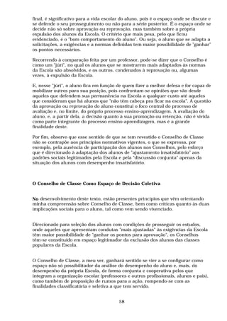 final, é significativo para a vida escolar do aluno, pois é o espaço onde se discute e
se defende o seu prosseguimento ou não para a série posterior. É o espaço onde se
decide não só sobre aprovação ou reprovação, mas também sobre a própria
expulsão dos alunos da Escola. O critério que mais pesa, pelo que ficou
evidenciado, é o "bom comportamento do aluno". Ou seja, o aluno que se adapta a
solicitações, a exigências e a normas definidas tem maior possibilidade de "ganhar"
os pontos necessários.

Recorrendo à comparação feita por um professor, pode-se dizer que o Conselho é
como um "júri", no qual os alunos que se mostrarem mais adaptados às normas
da Escola são absolvidos, e os outros, condenados à reprovação ou, algumas
vezes, à expulsão da Escola.

E, nesse "júri", o aluno fica em função de quem fizer a melhor defesa e for capaz de
mobilizar outros para sua posição, pois confrontam-se opiniões que vão desde
aqueles que defendem sua permanência na Escola a qualquer custo até aqueles
que consideram que há alunos que "não têm cabeça pra ficar na escola". A questão
da aprovação ou reprovação do aluno constitui o foco central do processo de
avaliação e, no limite, do próprio processo ensino-aprendizagem. A avaliação do
aluno, e, a partir dela, a decisão quanto à sua promoção ou retenção, não é vivida
como parte integrante do processo ensino-aprendizagem, mas é a grande
finalidade deste.

Por fim, observo que esse sentido de que se tem revestido o Conselho de Classe
não se contrapõe aos princípios normativos vigentes, o que se expressa, por
exemplo, pela ausência de participação dos alunos nos Conselhos, pelo esforço
que é direcionado à adaptação dos alunos de "ajustamento insatisfatório" aos
padrões sociais legitimados pela Escola e pela "discussão conjunta" apenas da
situação dos alunos com desempenho insatisfatório.



O Conselho de Classe Como Espaço de Decisão Coletiva


No desenvolvimento deste texto, estão presentes princípios que vêm orientando
minha compreensão sobre Conselho de Classe, bem como críticas quanto às duas
implicações sociais para o aluno, tal como vem sendo vivenciado.


Direcionado para seleção dos alunos com condições de prosseguir os estudos,
onde aqueles que apresentam condutas "mais ajustadas" às exigências da Escola
têm maior possibilidade de "ganhar os pontos para aprovação", os Conselhos
têm-se constituído em espaço legitimador da exclusão dos alunos das classes
populares da Escola.


O Conselho de Classe, a meu ver, ganhará sentido se vier a se configurar como
espaço não só possibilitador da análise do desempenho do aluno e, mais, do
desempenho da própria Escola, de forma conjunta e cooperativa pelos que
integram a organização escolar (professores e outros profissionais, alunos e pais),
como também de proposição de rumos para a ação, rompendo-se com as
finalidades classificatória e seletiva a que tem servido.


                                         58
 