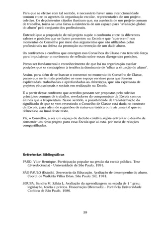 Para que se efetive com tal sentido, é necessário haver uma intencionalidade
comum entre os agentes da organização escolar, representativa de um projeto
coletivo. Os depoimentos citados ilustram que, na ausência de um projeto comum
de trabalho, torna-se uma farsa a existência de um espaço para "avaliação global
do aluno" pelo conjunto dos profissionais.

Entendo que a proposição de tal projeto supõe o confronto entre os diferentes
valores e posições que se fazem presentes na Escola e que "aparecem" nos
momentos do Conselho por meio dos argumentos que são utilizados pelos
profissionais na defesa da promoção ou retenção de um dado aluno.

Os confrontos e conflitos que emergem nos Conselhos do Classe não têm tido força
para impulsionar o movimento de reflexão sobre essas divergentes posições.

Penso ser fundamental o reconhecimento de que há na organização escolar
posições que se contrapõem à tendência dominante de "olhar a situação do aluno".

Assim, para além de se buscar o consenso no momento do Conselho de Classe,
penso que seria mais produtivo se esse espaço servisse para que fossem
explicitadas, trabalhadas e aprofundadas as diferenças, que são expressão de
projetos educacionais e sociais em realização na Escola.

É a partir desse confronto que acredito possam ser propostos pelo coletivo
princípios comuns de trabalho, reveladores do compromisso da Escola com os
alunos que a freqüentam. Nesse sentido, a possibilidade de transformação do
significado de que se vem revestindo o Conselho de Classe está dada no contexto
da Escola, para além de sugestões de natureza teórica ou instrumental que eu
delineasse ao final deste texto.

Vir, o Conselho, a ser um espaço de decisão coletiva supõe enfrentar o desafio de
construir um novo projeto para essa Escola que aí está, por meio de relações
compartilhadas.




Referências Bibliográficas

PARO, Vitor Henrique. Participação popular na gestão da escola pública. Tese
  (Livredocência) - Universidade de São Paulo, 1991.

SÃO PAULO (Estado). Secretaria da Educação. Avaliação de desempenho do aluno.
  Coord. de Walkíria Villas Bôas. São Paulo: SE, 1981.

SOUSA, Sandra M. Zákia L. Avaliação da aprendizagem na escola de 1 ° grau:
  legislação, teoria e prática. Dissertação (Mestrado) - Pontifícia Universidade
  Católica de São Paulo, 1986.




                                        59
 