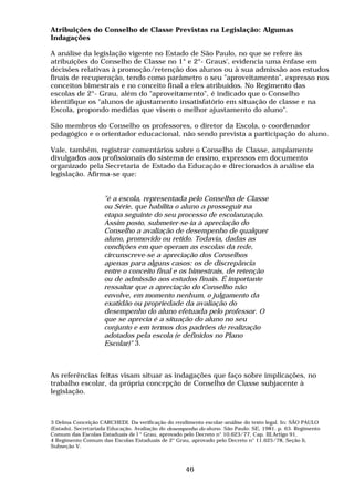 Atribuições do Conselho de Classe Previstas na Legislação: Algumas
Indagações

A análise da legislação vigente no Estado de São Paulo, no que se refere às
atribuições do Conselho de Classe no 1° e 2°- Graus', evidencia uma ênfase em
decisões relativas à promoção/retenção dos alunos ou à sua admissão aos estudos
finais de recuperação, tendo como parâmetro o seu "aproveitamento", expresso nos
conceitos bimestrais e no conceito final a eles atribuídos. No Regimento das
escolas de 2°- Grau, além do "aproveitamento", é indicado que o Conselho
identifique os "alunos de ajustamento insatisfatório em situação de classe e na
Escola, propondo medidas que visem o melhor ajustamento do aluno".

São membros do Conselho os professores, o diretor da Escola, o coordenador
pedagógico e o orientador educacional, não sendo prevista a participação do aluno.

Vale, também, registrar comentários sobre o Conselho de Classe, amplamente
divulgados aos profissionais do sistema de ensino, expressos em documento
organizado pela Secretaria de Estado da Educação e direcionados à análise da
legislação. Afirma-se que:


                    "é a escola, representada pelo Conselho de Classe
                    ou Série, que habilita o aluno a prosseguir na
                    etapa seguinte do seu processo de escolanzação.
                    Assim posto, submeter-se-ia à apreciação do
                    Conselho a avaliação de desempenho de qualquer
                    aluno, promovido ou retido. Todavia, dadas as
                    condições em que operam as escolas da rede,
                    circunscreve-se a apreciação dos Conselhos
                    apenas para alguns casos: os de discrepância
                    entre o conceito final e os bimestrais, de retenção
                    ou de admissão aos estudos finais. É importante
                    ressaltar que a apreciação do Conselho não
                    envolve, em momento nenhum, o julgamento da
                    exatidão ou propriedade da avaliação do
                    desempenho do aluno efetuada pelo professor. O
                    que se aprecia é a situação do aluno no seu
                    conjunto e em termos dos padrões de realização
                    adotados pela escola (e definidos no Plano
                    Escolar)" 3.



As referências feitas visam situar as indagações que faço sobre implicações, no
trabalho escolar, da própria concepção de Conselho de Classe subjacente à
legislação.



3 Delma Conceição CARCHEDI. Da verificação do rendimento escolar-análise do texto legal. In: SÃO PAULO
(Estado). Secretariada Educação. Avaliação do desempenho do aluno. São Paulo: SE, 1981. p. 63. Regimento
Comum das Escolas Estaduais de l ° Grau, aprovado pelo Decreto n° 10.623/77, Cap. III,Artigo 91,
4 Regimento Comum das Escolas Estaduais de 2° Grau, aprovado pelo Decreto n° 11.625/78, Seção li,
Subseção V.



                                                    46
 