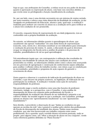 Veja-se que, nas atribuições do Conselho, a ênfase recai em seu poder de decisão
quanto à aprovação ou reprovação do aluno, com base nos conceitos obtidos, o
que revela estar-se privilegiando a função classificatória da avaliação.


Se, por um lado, essa é uma decisão necessária em um sistema de ensino seriado,
por outro mantém e reforça uma visão distorcida da finalidade da avaliação, já tão
arraigada em profissionais da Educação, alunos e pais, qual seja: a avaliação é
realizada para atribuir um conceito ao aluno ou a avaliação serve para verificar se
o aluno tem condições de ser promovido.


O conceito, enquanto forma de representação de um dado julgamento, tem-se
confundido com a própria finalidade da avaliação.


No entanto, as informações obtidas quanto à aprendizagem do aluno, que
usualmente são apenas "traduzidas" em uma dada forma de representação
(conceito, nota, níveis etc.), deveriam constituir-se em indicadores para orientação
e condução do processo de ensino. E, assim, a discussão da qual se deveriam
ocupar os integrantes da Escola seria a análise do projeto e do processo de
trabalho, possibilitadores de tal ou qual aprendizagem.


Tal entendimento impõe que, em contraposição à utilização dos resultados da
avaliação com finalidade de seleção dos alunos com condições de serem
promovidos ou retidos, as informações obtidas sobre como o aluno está avançando
em seu processo de apropriação e construção do conhecimento sejam utilizadas
para análise e reflexão crítica do trabalho escolar, com vistas a que se estabeleçam
as necessidades, prioridades e propostas de ação capazes de garantir o
crescimento do aluno.


Outro aspecto a observar é a ausência de indicação da participação do aluno no
Conselho, o que decorre da própria ausência, na legislação, de indicação de sua
participação na avaliação. A avaliação é tratada como ação de exclusiva
responsabilidade do professor.

Não pretendo negar a tarefa avaliativa como uma das funções do professor;
entretanto, indago: se a perspectiva, com o Conselho, é uma análise do
desempenho do aluno em conjunto pelos profissionais da Escola, a
responsabilidade da avaliação não deixaria de ser individual e passaria a ser
coletiva? Ainda: faz sentido sugerir-se que a avaliação, nos Conselhos, privilegie
apenas os alunos com "aproveitamento insuficiente" ou com "ajustamento
insatisfatório"?

Sem dúvida, é procedente a observação de que "dadas as condições em que
operam as escolas da rede" não é possível a análise pelo coletivo dos profissionais
da Escola do desempenho da totalidade dos alunos. Dadas essas mesmas
condições, que não vêm favorecendo um trabalho conjunto entre esses
profissionais, fica a questão: qual o sentido desses encontros pontuais, onde se
propõe, para alguns casos, um "olhar a situação do aluno em seu conjunto", tendo
como referência padrões definidos no "Plano Escolar"?


                                         47
 