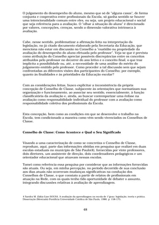 O julgamento do desempenho do aluno, mesmo que só de "alguns casos", de forma
conjunta e cooperativa entre profissionais da Escola, só ganha sentido se houver
uma intencionalidade comum entre eles, ou seja, um projeto educacional e social
que seja referência para a avaliação. O "olhar a situação do aluno" é direcionado
por valores, concepções, crenças, sendo a dimensão valorativa intrínseca à
avaliação.


Cabe, nesse sentido, problematizar a afirmação feita na interpretação da
legislação, no já citado documento elaborado pela Secretaria da Educação, que
menciona não estar em discussão no Conselho a "exatidão ou propriedade da
avaliação do desempenho do aluno efetuada pelo professor". Veja-se que é prevista
como atribuição do Conselho apreciar possíveis discrepâncias entre os conceitos
atribuídos pelo professor no decorrer do ano letivo e o conceito final, o que traz
implícita a possibilidade ou, até, a necessidade de uma análise do mérito do
julgamento emitido pelo professor. Como proceder a tal discussão sem que sejam
confrontadas as diferentes visões dos participantes do Conselho; por exemplo,
quanto às finalidades e às prioridades da Educação escolar?


Com as considerações feitas, busco explicitar a inconsistência da própria
concepção de Conselho de Classe, subjacente às orientações que normatizam sua
organização e funcionamento, ao associar seu sentido, essencialmente, à função
classificatória da avaliação e, ainda, ao buscar contemporizar uma ênfase na
avaliação como responsabilidade individual do professor com a avaliação como
responsabilidade coletiva dos profissionais da Escola.


Esta concepção, bem como as condições em que se desenvolve o trabalho na
Escola, tem condicionado a maneira como vêm sendo vivenciados os Conselhos de
Classe.


Conselho de Classe: Como Acontece e Qual o Seu Significado


Visando a uma caracterização de como se concretiza o Conselho de Classe,
reproduzo, aqui, parte das informações obtidas em pesquisa que realizei em duas
escolas estaduais no município de São Paulo(4), fornecidas por vinte professores,
dois diretores, um assistente de direção, dois coordenadores pedagógicos e um
orientador educacional que atuavam nessas escolas.

Tomei como referência essa pesquisa por considerar que as informações fornecidas
são atuais. Ou seja, em minha percepção, no período decorrido de sua conclusão
aos dias atuais não ocorreram mudanças significativas na condução dos
Conselhos de Classe, o que constato a partir de relatos de profissionais em
atuação na Rede, com os quais tenho tido oportunidade de debater o assunto,
integrando discussões relativas à avaliação de aprendizagem.



4 Sandra M. Zákia Lian SOUSA. A avaliação da aprendizagem na escola de 1°grau: legislação, teoria e prática.
Dissertação (Mestrado)-Pontifícia Universidade Católica de São Paulo, 1986. p. 158-175.



                                                     48
 