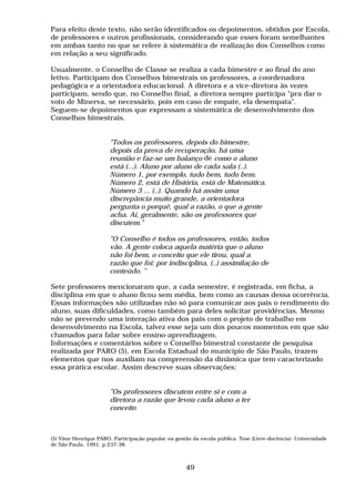 Para efeito deste texto, não serão identificados os depoimentos, obtidos por Escola,
de professores e outros profissionais, considerando que esses foram semelhantes
em ambas tanto no que se refere à sistemática de realização dos Conselhos como
em relação a seu significado.

Usualmente, o Conselho de Classe se realiza a cada bimestre e ao final do ano
letivo. Participam dos Conselhos bimestrais os professores, a coordenadora
pedagógica e a orientadora educacional. A diretora e a vice-diretora às vezes
participam, sendo que, no Conselho final, a diretora sempre participa "pra dar o
voto de Minerva, se necessário, pois em caso de empate, ela desempata".
Seguem-se depoimentos que expressam a sistemática de desenvolvimento dos
Conselhos bimestrais.


                       "Todos os professores, depois do bimestre,
                       depois da prova de recuperação, há uma
                       reunião e faz-se um balanço de como o aluno
                       está (...). Aluno por aluno de cada sala (..).
                       Número 1, por exemplo, tudo bem, tudo bem.
                       Número 2, está de História, está de Matemática.
                       Número 3 ... (..). Quando há assim uma
                       discrepância muito grande, a orientadora
                       pergunta o porquê, qual a razão, o que a gente
                       acha. Aí, geralmente, são os professores que
                       discutem."

                       "O Conselho é todos os professores, então, todos
                       vão. A gente coloca aquela matéria que o aluno
                       não foi bem, o conceito que ele tirou, qual a
                       razão que foi: por indisciplina, (..) assimilação de
                       conteúdo. "

Sete professores mencionaram que, a cada semestre, é registrada, em ficha, a
disciplina em que o aluno ficou sem média, bem como as causas dessa ocorrência.
Essas informações são utilizadas não só para comunicar aos pais o rendimento do
aluno, suas dificuldades, como também para deles solicitar providências. Mesmo
não se prevendo uma interação ativa dos pais com o projeto de trabalho em
desenvolvimento na Escola, talvez esse seja um dos poucos momentos em que são
chamados para falar sobre ensino-aprendizagem.
Informações e comentários sobre o Conselho bimestral constante de pesquisa
realizada por PARO (5), em Escola Estadual do município de São Paulo, trazem
elementos que nos auxiliam na compreensão da dinâmica que tem caracterizado
essa prática escolar. Assim descreve suas observações:


                       "Os professores discutem entre si e com a
                       diretora a razão que levou cada aluno a ter
                       conceito



(5) Vitor Henrique PARO. Participação popular na gestão da escola pública. Tese (Livre-docência)- Universidade
de São Paulo, 1991. p.237-38.



                                                     49
 