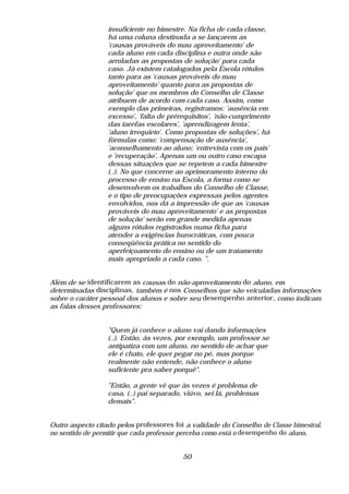 insuficiente no bimestre. Na ficha de cada classe,
                  há uma coluna destinada a se lançarem as
                  'causas prováveis do mau aproveitamento' de
                  cada aluno em cada disciplina e outra onde são
                  arroladas as propostas de solução' para cada
                  caso. Já existem catalogados pela Escola rótulos
                  tanto para as 'causas prováveis do mau
                  aproveitamento' quanto para as propostas de
                  solução' que os membros do Conselho de Classe
                  atribuem de acordo com cada caso. Assim, como
                  exemplo das primeiras, registramos: 'ausência em
                  excesso', 'falta de prérequisitos', 'não-cumprimento
                  das tarefas escolares', 'aprendizagem lenta',
                  'aluno irrequieto'. Como propostas de soluções', há
                  fórmulas como: 'compensação de ausência',
                  'aconselhamento ao aluno; 'entrevista com os pais'
                  e 'recuperação'. Apenas um ou outro caso escapa
                  dessas situações que se repetem a cada bimestre
                  (..). No que concerne ao aprimoramento interno do
                  processo de ensino na Escola, a forma como se
                  desenvolvem os trabalhos do Conselho de Classe,
                  e o tipo de preocupações expressas pelos agentes
                  envolvidos, nos dá a impressão de que as 'causas
                  prováveis do mau aproveitamento' e as propostas
                  de solução' serão em grande medida apenas
                  alguns rótulos registrados numa ficha para
                  atender a exigências burocráticas, com pouca
                  conseqüência prática no sentido do
                  aperfeiçoamento do ensino ou de um tratamento
                  mais apropriado a cada caso. ".


Além de se identificarem as causas do não-aproveitamento do aluno, em
determinadas disciplinas, também é nos Conselhos que são veiculadas informações
sobre o caráter pessoal dos alunos e sobre seu desempenho anterior, como indicam
as falas desses professores:


                  "Quem já conhece o aluno vai dando informações
                  (..). Então, às vezes, por exemplo, um professor se
                  antipatiza com um aluno, no sentido de achar que
                  ele é chato, ele quer pegar no pé, mas porque
                  realmente não entende, não conhece o aluno
                  suficiente pra saber porquê".

                  "Então, a gente vê que às vezes é problema de
                  casa, (..) pai separado, viúvo, sei lá, problemas
                  demais".


Outro aspecto citado pelos professores foi a validade do Conselho de Classe bimestral,
no sentido de permitir que cada professor perceba como está o desempenho do aluno,


                                          50
 