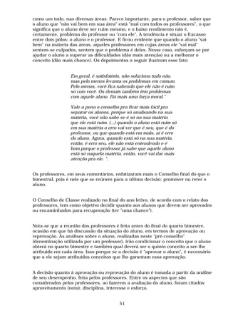 como um todo, nas diversas áreas. Parece importante, para o professor, saber que
o aluno que "não vai bem em sua área" está "mal com todos os professores", o que
significa que o aluno deve ser ruim mesmo, e o baixo rendimento não é,
certamente, problema do professor ou "com ele". A tendência é situar o fracasso
entre dois pólos: o aluno e o professor. E ficou evidente que quando o aluno "vai
bem" na maioria das áreas, aqueles professores em cujas áreas ele "vai mal"
sentem-se culpados, sentem que o problema é deles. Nesse caso, esforçam-se por
ajudar o aluno a superar as dificuldades (dão mais atenção) ou a melhorar o
conceito (dão mais chance). Os depoimentos a seguir ilustram esse fato:


                 Em geral, é satisfatório, não soluciona tudo não,
                 mas pelo menos levanta os problemas em comum.
                 Pelo menos, você fica sabendo que ele não é ruim
                 só com você. Os demais também têm problemas
                 com aquele aluno. Dá mais uma força moral."

                 Vale a pena o conselho pra ficar mais fácil pra
                 separar os alunos, porque só analisando na sua
                 matéria, você não sabe se é só na sua matéria
                 que ele está ruim. (...) quando o aluno está ruim só
                 em sua matéria o erro vai ver que é seu, que é do
                 professor, ou que quando está em mais, aí é erro
                 do aluno. Agora, quando está só na sua matéria,
                 então, é erro seu, ele não está entendendo e é
                 bom porque o professor já sabe que aquele aluno
                 está só naquela matéria, então, você vai dar mais
                 atenção pra ele. ".


Os professores, em seus comentários, enfatizaram mais o Conselho final do que o
bimestral, pois é nele que se reúnem para a última decisão: promover ou reter o
aluno.


O Conselho de Classe realizado no final do ano letivo, de acordo com o relato dos
professores, tem como objetivo decidir quanto aos alunos que devem ser aprovados
ou encaminhados para recuperação (ter "uma chance").


Nota-se que a reunião dos professores é feita antes do final do quarto bimestre,
ocasião em que há discussão da situação do aluno, em termos de aprovação ou
reprovação. As análises sobre o aluno, realizadas neste "pré-conselho"
(denominação utilizada por um professor), irão condicionar o conceito que o aluno
obterá no quarto bimestre e também qual deverá ser o quinto conceito a ser-lhe
atribuído em cada área. Isso porque se a decisão é "aprovar o aluno", é necessário
que a ele sejam atribuídos conceitos que lhe garantam essa aprovação.


A decisão quanto à aprovação ou reprovação do aluno é tomada a partir da análise
de seu desempenho, feita pelos professores. Entre os aspectos que são
considerados pelos professores, ao fazerem a avaliação do aluno, foram citados:
aproveitamento (nota), disciplina, interesse e esforço.


                                         51
 