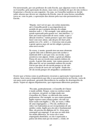 Foi mencionado, por um professor de cada Escola, que algumas vezes se decide,
no Conselho, pela aprovação do aluno, mas com a condição de que ele não venha a
freqüentar a Escola no ano seguinte. Ou seja, no Conselho também se decide
sobre alunos que devem ser expulsos da Escola, mas de uma forma camuflada:
troca-se, com os pais, a aprovação dos alunos pela sua não-permanência na
Escola.


                "Depois, você vai ver que, em certos momentos,
                até o Conselho perde a sua importância no
                sentido de que a própria direção do colégio
                interfere nele (...). Por exemplo: 'este aluno já está
                sendo reprovado pela quarta vez', isto interfere. (..)
                Este ano seria reprovado de novo; então, o que a
                direção resolveu: 'vamos pensar o que nós vamos
                fazer com esse aluno, não dá pra ele fazer pela
                quinta vez a 5a. série (...). Conversa com os pais,
                a gente aprova mas ele sai do colégio e procura
                uma nova escola."

                Às vezes, é assim, quando tem um mau elemento
                a gente fala com a diretora para não aceitar a
                matrícula dele o ano que vem, na escola, o que
                aconteceu com alguns. Então, a gente já elimina.
                Passa de ano na escola mas manda embora da
                escola. A gente fala assim: 'nós vamos passar seu
                filho mas ele vai ser mandado embora da escola.
                Vai ter que tirar ele da escola porque se ele vier
                para a escola de novo ele vai repetir'. Então tira
                ele da escola porque ele atrapalha o andamento."


Ocorre que a forma como os professores encaram a aprovação/reprovação de
alunos, bem como a importância que dão à sua permanência na Escola, varia de
um para outro professor, gerando discordância na análise do desempenho do
aluno. Vejam-se alguns depoimentos, que expressam diferentes posições:


                "Pra mim, particularmente, o Conselho de Classe
                é muito sofrido. Porque, como eu conheço muito
                as crianças, em geral, eu brigo muito nos
                Conselhos de Classe, eu discordo das outras
                professoras. Por exemplo, eu sou contra quando
                Inglês reprova uma criança pobre; ela não vai
                fazer nada com Inglês (..). Ela, às vezes, é filha
                de uma empregada (...). Pra ela, melhorar na
                vida é ser balconista ou ser recepcionista de um
                médico; então, Inglês pra ela não é fundamental.
                Mas, ela precisa do diploma de 1o. Grau para
                conseguir um emprego. E um ano na vida dela
                faz muita diferença, às vezes ela é uma
                empregada doméstica, se ela é reprovada a
                patroa não deixa mais que ela estude (..). Então, ele


                                         52
 
