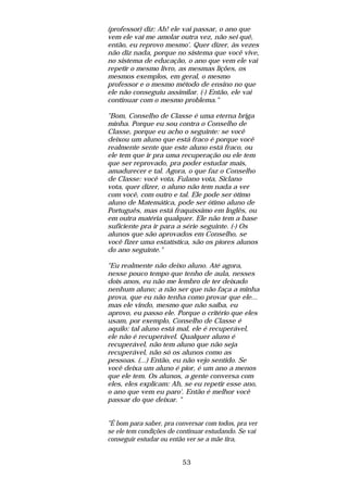 (professor) diz: Ah! ele vai passar, o ano que
vem ele vai me amolar outra vez, não sei quê,
então, eu reprovo mesmo'. Quer dizer, às vezes
não diz nada, porque no sistema que você vive,
no sistema de educação, o ano que vem ele vai
repetir o mesmo livro, as mesmas lições, os
mesmos exemplos, em geral, o mesmo
professor e o mesmo método de ensino no que
ele não conseguiu assimilar. (-) Então, ele vai
continuar com o mesmo problema."

"Bom, Conselho de Classe é uma eterna briga
minha. Porque eu sou contra o Conselho de
Classe, porque eu acho o seguinte: se você
deixou um aluno que está fraco é porque você
realmente sente que este aluno está fraco, ou
ele tem que ir pra uma recuperação ou ele tem
que ser reprovado, pra poder estudar mais,
amadurecer e tal. Agora, o que faz o Conselho
de Classe: você vota, Fulano vota, Siclano
vota, quer dizer, o aluno não tem nada a ver
com você, com outro e tal. Ele pode ser ótimo
aluno de Matemática, pode ser ótimo aluno de
Português, mas está fraquíssimo em Inglês, ou
em outra matéria qualquer. Ele não tem a base
suficiente pra ir para a série seguinte. (-) Os
alunos que são aprovados em Conselho, se
você fizer uma estatística, são os piores alunos
do ano seguinte."

"Eu realmente não deixo aluno. Até agora,
nesse pouco tempo que tenho de aula, nesses
dois anos, eu não me lembro de ter deixado
nenhum aluno; a não ser que não faça a minha
prova, que eu não tenha como provar que ele...
mas ele vindo, mesmo que não saiba, eu
aprovo, eu passo ele. Porque o critério que eles
usam, por exemplo, Conselho de Classe é
aquilo: tal aluno está mal, ele é recuperável,
ele não é recuperável. Qualquer aluno é
recuperável, não tem aluno que não seja
recuperável, não só os alunos como as
pessoas. (...) Então, eu não vejo sentido. Se
você deixa um aluno é pior, é um ano a menos
que ele tem. Os alunos, a gente conversa com
eles, eles explicam: Ah, se eu repetir esse ano,
o ano que vem eu paro'. Então é melhor você
passar do que deixar. "


"É bom para saber, pra conversar com todos, pra ver
se ele tem condições de continuar estudando. Se vai
conseguir estudar ou então ver se a mãe tira,


                         53
 