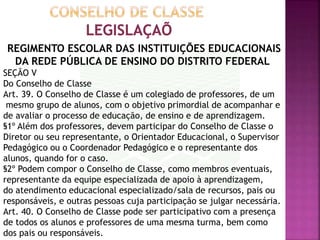 REGIMENTO ESCOLAR DAS INSTITUIÇÕES EDUCACIONAIS
DA REDE PÚBLICA DE ENSINO DO DISTRITO FEDERAL
SEÇÃO V
Do Conselho de Classe
Art. 39. O Conselho de Classe é um colegiado de professores, de um
mesmo grupo de alunos, com o objetivo primordial de acompanhar e
de avaliar o processo de educação, de ensino e de aprendizagem.
§1º Além dos professores, devem participar do Conselho de Classe o
Diretor ou seu representante, o Orientador Educacional, o Supervisor
Pedagógico ou o Coordenador Pedagógico e o representante dos
alunos, quando for o caso.
§2º Podem compor o Conselho de Classe, como membros eventuais,
representante da equipe especializada de apoio à aprendizagem,
do atendimento educacional especializado/sala de recursos, pais ou
responsáveis, e outras pessoas cuja participação se julgar necessária.
Art. 40. O Conselho de Classe pode ser participativo com a presença
de todos os alunos e professores de uma mesma turma, bem como
dos pais ou responsáveis.
 