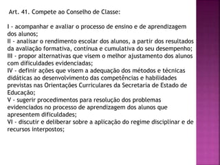 Art. 41. Compete ao Conselho de Classe:
I - acompanhar e avaliar o processo de ensino e de aprendizagem
dos alunos;
II - analisar o rendimento escolar dos alunos, a partir dos resultados
da avaliação formativa, contínua e cumulativa do seu desempenho;
III - propor alternativas que visem o melhor ajustamento dos alunos
com dificuldades evidenciadas;
IV - definir ações que visem a adequação dos métodos e técnicas
didáticas ao desenvolvimento das competências e habilidades
previstas nas Orientações Curriculares da Secretaria de Estado de
Educação;
V - sugerir procedimentos para resolução dos problemas
evidenciados no processo de aprendizagem dos alunos que
apresentem dificuldades;
VI - discutir e deliberar sobre a aplicação do regime disciplinar e de
recursos interpostos;
 