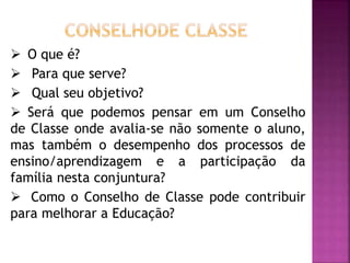  O que é?
 Para que serve?
 Qual seu objetivo?
 Será que podemos pensar em um Conselho
de Classe onde avalia-se não somente o aluno,
mas também o desempenho dos processos de
ensino/aprendizagem e a participação da
família nesta conjuntura?
 Como o Conselho de Classe pode contribuir
para melhorar a Educação?
 
