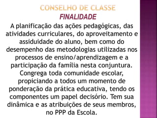  Ser espaço de decisão coletiva, de forma que a
análise do desempenho do ensino e da
aprendizagem seja feita de forma preventiva;
 Intervir em tempo hábil no processo de ensino e
aprendizagem oportunizando ao aluno formas
diferenciadas de apreciação das habilidades
adquiridas frente aos conteúdos curriculares;
 Deliberar não somente se os alunos serão ou não
aprovados, mas também encontrar as
fragilidades, tanto nos alunos quanto na própria
Instituição de Ensino, apresentada na figura de
todos os componentes da Comunidade Escolar,
para assim poder superá-las.
 