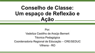Conselho de Classe:
Um espaço de Reflexão e
Ação
Por:
Vadeilza Castilho de Araújo Bernert
Técnica Pedagógica
Coordenadoria Regional de Educação – CRE/SEDUC
Vilhena - RO
 