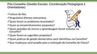 Pós-Conselho (Gestão Escolar, Coordenação Pedagógica e
Orientadores)
Leitura da Ata;
Diagnóstico (Pontos relevantes);
Quais foram os problemas levantados?
Quais os encaminhamentos propostos?
Quais questões de ensino e aprendizagem foram tratadas no
Conselho?
Quais foram as sugestões propostas?
Quais práticas de gestão democrática você identificou no Conselho?
Que mudanças você propõe para a realização do Conselho de Classe?
 