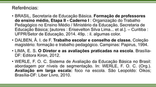 Referências:
• BRASIL, Secretaria de Educação Básica. Formação de professores
do ensino médio, Etapa II - Caderno I : Organização do Trabalho
Pedagógico no Ensino Médio / Ministério da Educação, Secretaria de
Educação Básica; [autores : Erisevelton Silva Lima... et al.]. – Curitiba :
UFPR/Setor de Educação, 2014. 49p. : il. algumas color.
• DALBEN, Â. I. de F. Trabalho escolar e conselho de classe. Coleção
magistério: formação e trabalho pedagógico. Campinas: Papirus, 1994.
• LIMA, E. S. O Diretor e as avaliações praticadas na escola. Brasília-
DF: Editora Kiron, 2012.
• WERLE, F. O. C. Sistema de Avaliação da Educação Básica no Brasil:
abordagem por níveis de segmentação. In: WERLE, F. O. C. (Org.).
Avaliação em larga escala: foco na escola. São Leopoldo: Oikos;
Brasília-DF: Liber Livro, 2010.
 