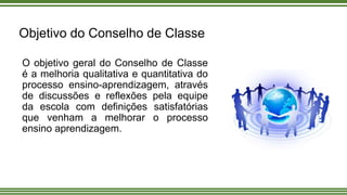 Objetivo do Conselho de Classe
O objetivo geral do Conselho de Classe
é a melhoria qualitativa e quantitativa do
processo ensino-aprendizagem, através
de discussões e reflexões pela equipe
da escola com definições satisfatórias
que venham a melhorar o processo
ensino aprendizagem.
 