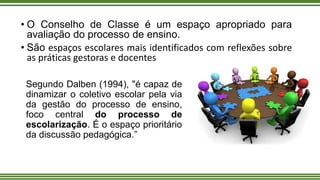 • O Conselho de Classe é um espaço apropriado para
avaliação do processo de ensino.
• São espaços escolares mais identificados com reflexões sobre
as práticas gestoras e docentes
Segundo Dalben (1994), "é capaz de
dinamizar o coletivo escolar pela via
da gestão do processo de ensino,
foco central do processo de
escolarização. É o espaço prioritário
da discussão pedagógica.”
 