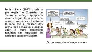 Porém, Lima (2012) , afirma
que reside no Conselho de
Classe o espaço apropriado
para avaliação do processo de
ensino, mas que este é deixado
de lado sob a pressão das
forças tradicionais que cedem
lugar à mera expressão
numérica dos resultados da
avaliação da aprendizagem.
Ou como mostra a imagem acima.
 