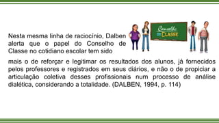Nesta mesma linha de raciocínio, Dalben
alerta que o papel do Conselho de
Classe no cotidiano escolar tem sido
mais o de reforçar e legitimar os resultados dos alunos, já fornecidos
pelos professores e registrados em seus diários, e não o de propiciar a
articulação coletiva desses profissionais num processo de análise
dialética, considerando a totalidade. (DALBEN, 1994, p. 114)
 