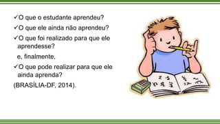 O que o estudante aprendeu?
O que ele ainda não aprendeu?
O que foi realizado para que ele
aprendesse?
e, finalmente,
O que pode realizar para que ele
ainda aprenda?
(BRASÍLIA-DF, 2014).
 