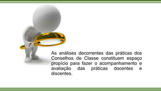 As análises decorrentes das práticas dos
Conselhos de Classe constituem espaço
propício para fazer o acompanhamento e
avaliação das práticas docentes e
discentes.
 