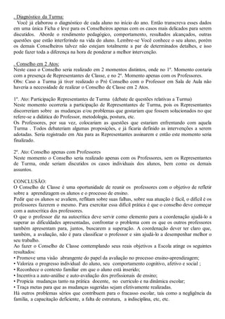. Diagnóstico da Turma:
Você já elaborou o diagnóstico de cada aluno no início do ano. Então transcreva esses dados
em uma única Ficha e leve para os Conselheiros apenas com os casos mais delicados para serem
discutidos. Aborde o rendimento pedagógico, comportamento, resultados alcançados, outras
questões que estão interferindo na vida do aluno. Lembre-se Você conhece o seu aluno, porém
os demais Conselheiros talvez não estejam totalmente a par de determinados detalhes, e isso
pode fazer toda a diferença na hora de ponderar a melhor intervenção.
. Conselho em 2 Atos:
Neste caso o Conselho seria realizado em 2 momentos distintos, onde no 1º. Momento contaria
com a presença de Representantes de Classe, e no 2º. Momento apenas com os Professores.
Obs: Caso a Turma já tiver realizado o Pré Conselho com o Professor em Sala de Aula não
haveria a necessidade de realizar o Conselho de Classe em 2 Atos.
1º. Ato: Participação Representantes de Turma (debate de questões relativas a Turma)
Neste momento ocorreria a participação de Representantes de Turma, pois os Representantes
discorreriam sobre as mudanças e/ou problemas que gostariam que fossem solucionados no que
refere-se a didática do Professor, metodologia, postura, etc.
Os Professores, por sua vez, colocariam as questões que estariam enfrentando com aquela
Turma . Todos debateriam algumas proposições, e já ficaria definido as intervenções a serem
adotadas. Seria registrado em Ata para as Representantes assinarem e então este momento seria
finalizado.
2º. Ato: Conselho apenas com Professores
Neste momento o Conselho seria realizado apenas com os Professores, sem os Representantes
de Turma, onde seriam discutidos os casos individuais dos alunos, bem como os demais
assuntos.
CONCLUSÃO:
O Conselho de Classe é uma oportunidade de reunir os professores com o objetivo de refletir
sobre a aprendizagem os alunos e o processo de ensino.
Pedir que os alunos se avaliem, reflitam sobre suas falhas, sobre sua atuação é fácil, o difícil é os
professores fazerem o mesmo. Para exercitar essa difícil prática é que o conselho deve começar
com a autocrítica dos professores.
O que o professor diz na autocrítica deve servir como elemento para a coordenação ajudá-lo a
superar as dificuldades apresentadas, confrontar o problema com os que os outros professores
também apresentam para, juntos, buscarem a superação. A coordenação dever ter claro que,
também, a avaliação, não é para classificar o professor e sim ajudá-lo a desempenhar melhor o
seu trabalho.
Ao fazer o Conselho de Classe contemplando seus reais objetivos a Escola atinge os seguintes
resultados:
• Promove uma visão abrangente do papel da avaliação no processo ensino-aprendizagem;
• Valoriza o progresso individual do aluno, seu comportamento cognitivo, afetivo e social ;
• Reconhece o contexto familiar em que o aluno está inserido;
• Incentiva a auto-análise e auto-avaliação dos profissionais de ensino;
• Propicia mudanças tanto na prática docente, no curriculo e na dinâmica escolar;
• Traça metas para que as mudanças sugeridas sejam efetivamente realizadas.
Há outros problemas sérios que contribuem para o fracasso escolar, tais como a negligência da
família, a capacitação deficiente, a falta de estrutura, a indisciplina, etc, etc.
 