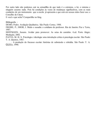 Por outro lado não podemos cair na armadilha de que tudo é a estrutura, a lei, o sistema e
ninguém assume nada. Pois há condições às vezes de mudanças significativas, com as reais
condições de um instrumento que a escola já apresenta e que está em nossas mãos fazer uso: o
Conselho de Classe.
E você o que acha? Compartilhe no blog.
Bibliografia :
DEMO, Pedro. Avaliação Qualitativa. São Paulo: Cortez, 1988.
FREIRE, P.; SHOR, I. Medo e ousadia: o cotidiano do professor. Rio de Janeiro: Paz e Terra,
1987.
HOFFMANN, Jussara. Avaliar para promover: As setas do caminho. 4.ed. Porto Alegre:
Mediação, 2002.
PATTO, M. H. S. Psicologia e ideologia: uma introdução crítica à psicologia escolar. São Paulo:
T. A. Queiroz, 1987.
_____. A produção do fracasso escolar: histórias de submissão e rebeldia. São Paulo: T. A.
Queiroz, 1990.
 