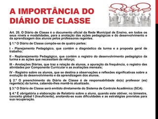 A IMPORTÂNCIA DO
DIÁRIO DE CLASSE
Art. 20. O Diário de Classe é o documento oficial da Rede Municipal de Ensino, em todos os
seus níveis e modalidades, para a anotação das ações pedagógicas e do desenvolvimento e
da aprendizagem dos alunos pelos professores regentes.
§ 1.º O Diário de Classe compõe-se de quatro partes:
I - Planejamento Pedagógico, que contém o diagnóstico da turma e a proposta geral de
trabalho;
II - Replanejamento Pedagógico, que contém o registro do desenvolvimento pedagógico da
turma e as ações que necessitam de reforço;
III - Anotações Diárias, que traz a relação de alunos, a apuração da frequência, o registro das
atividades por Componente Curricular e as avaliações mensais;
IV - Registro sobre os alunos, que se destina a observações e reflexões significativas sobre a
evolução do desenvolvimento e da aprendizagem dos alunos.
§ 2.º O preenchimento do Diário de Classe é de responsabilidade do(s) professor (es)
regente(s) da turma, cabendo-lhes mantê-lo atualizado.
§ 3.º O Diário de Classe será emitido diretamente do Sistema de Controle Acadêmico (SCA).
§ 4.º É obrigatória a elaboração de Relatório sobre o aluno, quando este obtiver, no bimestre,
conceito global I (Insuficiente), anotando-se suas dificuldades e as estratégias previstas para
sua recuperação.
 