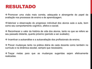 RESULTADO
 Promover uma visão mais correta, adequada e abrangente do papel da
avaliação nos processos de ensino e de aprendizagem;
Valorizar a observação do progresso individual dos alunos aula a aula, bom
como seu comportamento cognitivo, afetivo e social;
 Reconhecer o valor da história de vida dos alunos, tanto no que se refere ao
seu passado distante, quanto próximo (período a ser avaliado);
 Incentivar a autoanálise e a autoavaliação dos profissionais de ensino;
 Prever mudanças tanto na prática diária de cada docente como também no
currículo e na dinâmica escolar, sempre que necessário;
 Traçar metas para que as mudanças sugeridas sejam efetivamente
realizadas.
 