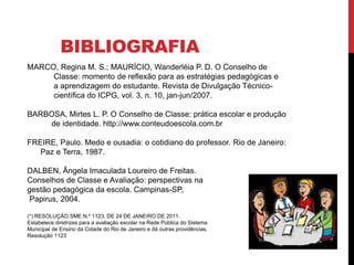 BIBLIOGRAFIA
MARCO, Regina M. S.; MAURÍCIO, Wanderléia P. D. O Conselho de
Classe: momento de reflexão para as estratégias pedagógicas e
a aprendizagem do estudante. Revista de Divulgação Técnico-
científica do ICPG, vol. 3, n. 10, jan-jun/2007.
BARBOSA, Mirtes L. P. O Conselho de Classe: prática escolar e produção
de identidade. http://www.conteudoescola.com.br
FREIRE, Paulo. Medo e ousadia: o cotidiano do professor. Rio de Janeiro:
Paz e Terra, 1987.
DALBEN, Ângela Imaculada Loureiro de Freitas.
Conselhos de Classe e Avaliação: perspectivas na
gestão pedagógica da escola. Campinas-SP,
Papirus, 2004.
(*) RESOLUÇÃO SME N.º 1123, DE 24 DE JANEIRO DE 2011.
Estabelece diretrizes para a avaliação escolar na Rede Pública do Sistema
Municipal de Ensino da Cidade do Rio de Janeiro e dá outras providências.
Resolução 1123
 