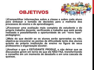 OBJETIVOS
Compartilhar informações sobre a classe e sobre cada aluno
para embasar a tomada de decisões para a melhoria dos
processos de ensino e de aprendizagem;
Favorecer uma avaliação mais completa do estudante e do
próprio trabalho docente, verificando o trabalho que está sendo
realizado e possibilitando a oportunidade de um “novo fazer”
pedagógico;
Mais do que decidir se os alunos serão aprovados ou não,
objetiva-se encontrar os pontos de dificuldade tanto dos alunos
quanto da própria instituição de ensino na figura de seus
professores e organização escolar;
Analisar o que o ESTUDANTE PRODUZ, e não deixar que as
discussões girem em torno do que ele NÃO FAZ, transformando
o conselho em um momento de desabafo e em uma cascata de
queixas.
 