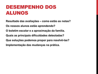 DESEMPENHO DOS
ALUNOS
Resultado das avaliações – como estão as notas?
Os nossos alunos estão aprendendo?
O boletim escolar e a aproximação da família.
Quais as principais dificuldades detectadas?
Que soluções podemos propor para resolvê-las?
Implementação das mudanças na prática.
 