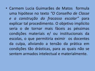 • Carmem Lucia Guimarães de Matos formula
  uma hipótese no texto “O Conselho de Classe
  e a construção do fracasso escolar” para
  explicar tal procedimento. O objetivo implícito
  seria o de tornar mais fáceis as péssimas
  condições materiais e/ ou institucionais da
  escolas, o que permitiria eximir os docentes
  da culpa, aliviando a tensão da prática em
  condições tão drásticas, para as quais não se
  sentem armados intelectual e materialmente.
 