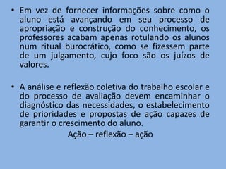 • Em vez de fornecer informações sobre como o
  aluno está avançando em seu processo de
  apropriação e construção do conhecimento, os
  professores acabam apenas rotulando os alunos
  num ritual burocrático, como se fizessem parte
  de um julgamento, cujo foco são os juízos de
  valores.

• A análise e reflexão coletiva do trabalho escolar e
  do processo de avaliação devem encaminhar o
  diagnóstico das necessidades, o estabelecimento
  de prioridades e propostas de ação capazes de
  garantir o crescimento do aluno.
               Ação – reflexão – ação
 