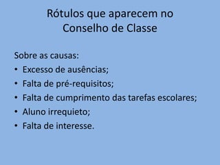 Rótulos que aparecem no
          Conselho de Classe

Sobre as causas:
• Excesso de ausências;
• Falta de pré-requisitos;
• Falta de cumprimento das tarefas escolares;
• Aluno irrequieto;
• Falta de interesse.
 