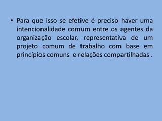 • Para que isso se efetive é preciso haver uma
  intencionalidade comum entre os agentes da
  organização escolar, representativa de um
  projeto comum de trabalho com base em
  princípios comuns e relações compartilhadas .
 