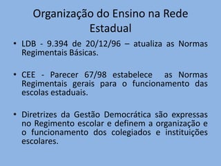 Organização do Ensino na Rede
              Estadual
• LDB - 9.394 de 20/12/96 – atualiza as Normas
  Regimentais Básicas.

• CEE - Parecer 67/98 estabelece as Normas
  Regimentais gerais para o funcionamento das
  escolas estaduais.

• Diretrizes da Gestão Democrática são expressas
  no Regimento escolar e definem a organização e
  o funcionamento dos colegiados e instituições
  escolares.
 