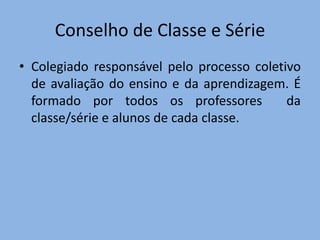 Conselho de Classe e Série
• Colegiado responsável pelo processo coletivo
  de avaliação do ensino e da aprendizagem. É
  formado por todos os professores          da
  classe/série e alunos de cada classe.
 