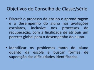 Objetivos do Conselho de Classe/série
• Discutir o processo de ensino e aprendizagem
  e o desempenho do aluno nas avaliações
  escolares, inclusive nos processos de
  recuperação, com a finalidade de atribuir um
  parecer global para o desempenho do aluno.

• Identificar os problemas tanto do aluno
  quanto da escola e buscar formas de
  superação das dificuldades identificadas.
 