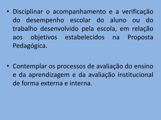 • Disciplinar o acompanhamento e a verificação
  do desempenho escolar do aluno ou do
  trabalho desenvolvido pela escola, em relação
  aos objetivos estabelecidos na Proposta
  Pedagógica.

• Contemplar os processos de avaliação do ensino
  e da aprendizagem e da avaliação institucional
  de forma externa e interna.
 