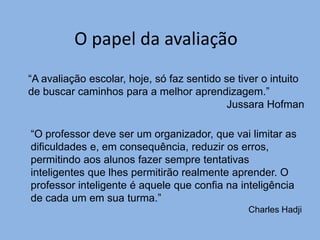 O papel da avaliação
“A avaliação escolar, hoje, só faz sentido se tiver o intuito
de buscar caminhos para a melhor aprendizagem.”
                                            Jussara Hofman

“O professor deve ser um organizador, que vai limitar as
dificuldades e, em consequência, reduzir os erros,
permitindo aos alunos fazer sempre tentativas
inteligentes que lhes permitirão realmente aprender. O
professor inteligente é aquele que confia na inteligência
de cada um em sua turma.”
                                                Charles Hadji
 