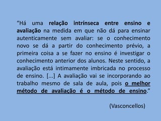 “Há uma relação intrínseca entre ensino e
avaliação na medida em que não dá para ensinar
autenticamente sem avaliar: se o conhecimento
novo se dá a partir do conhecimento prévio, a
primeira coisa a se fazer no ensino é investigar o
conhecimento anterior dos alunos. Neste sentido, a
avaliação está intimamente imbricada no processo
de ensino. [...] A avaliação vai se incorporando ao
trabalho mesmo de sala de aula, pois o melhor
método de avaliação é o método de ensino.”

                                   (Vasconcellos)
 