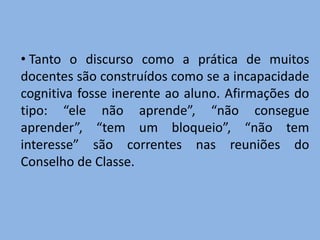 • Tanto o discurso como a prática de muitos
docentes são construídos como se a incapacidade
cognitiva fosse inerente ao aluno. Afirmações do
tipo: “ele não aprende”, “não consegue
aprender”, “tem um bloqueio”, “não tem
interesse” são correntes nas reuniões do
Conselho de Classe.
 