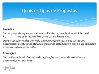 Art. 13. A iniciativa popular consiste na apresentação de projeto de lei à Câmara dos Deputados, subscrito por, no mínimo, um por cento do eleitorado nacional, distribuído pelo menos por cinco Estados, com não menos de três décimos por cento dos eleitores de cada um deles.§ 1o O projeto de lei de iniciativa popular deverá circunscrever-se a um só assunto.§ 2o O projeto de lei de iniciativa popular não poderá ser rejeitado por vício de forma, cabendo à Câmara dos Deputados, por seu órgão competente, providenciar a correção de eventuais impropriedades de técnica legislativa ou de redação.Quais os Tipos de PropostasEmendasSão as propostas que visem alterar os Estatutos ou o Regimento Interno do RI,                    ou os Estatutos Prescritos para o Rotary Club Devem ser submetidas por meio da reprodução integral das partes dos documentos estatutários afetadas, indicando claramente o texto a ser eliminado e o novo texto a ser incluídoResoluçõesSão deliberações do Conselho de Legislação sem poder de emendar os  documentos estatutários